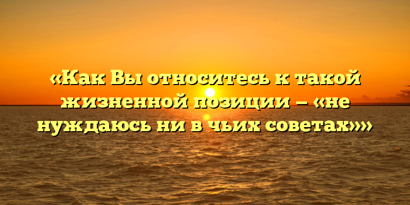 «Как Вы относитесь к такой жизненной позиции — «не нуждаюсь ни в чьих советах»»