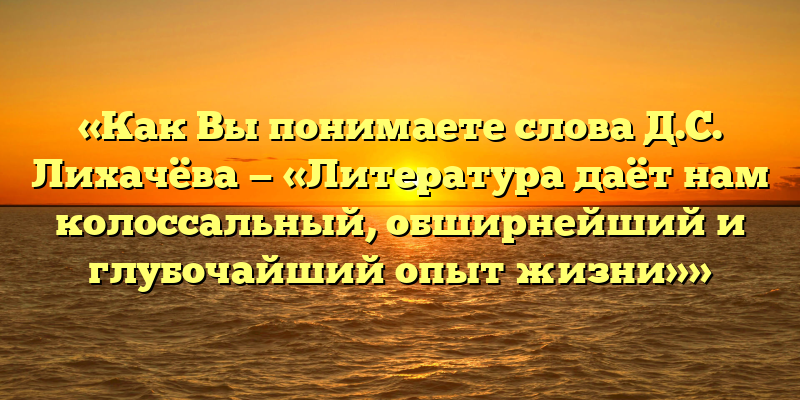 «Как Вы понимаете слова Д.С. Лихачёва — «Литература даёт нам колоссальный, обширнейший и глубочайший опыт жизни»»