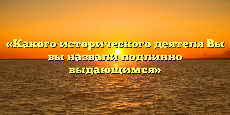 «Какого исторического деятеля Вы бы назвали подлинно выдающимся»