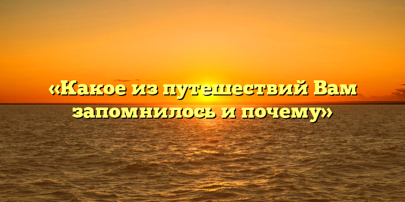 «Какое из путешествий Вам запомнилось и почему»