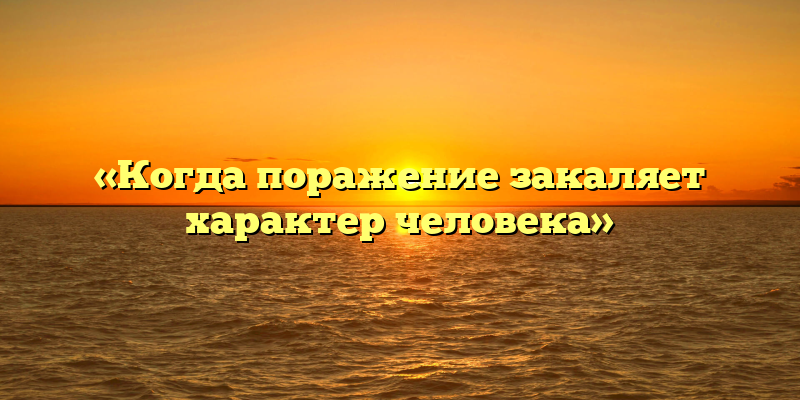 «Когда поражение закаляет характер человека»