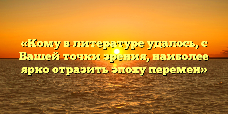 «Кому в литературе удалось, с Вашей точки зрения, наиболее ярко отразить эпоху перемен»