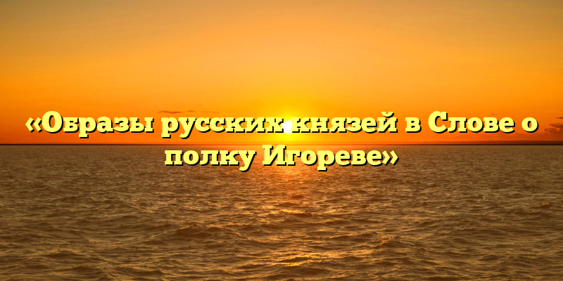 «Образы русских князей в Слове о полку Игореве»