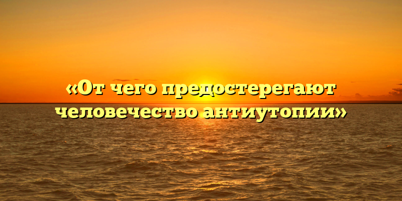 «От чего предостерегают человечество антиутопии»