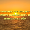 «Помогает ли искусство осмыслить реальность и даже изменить её»