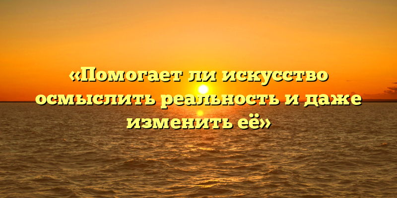 «Помогает ли искусство осмыслить реальность и даже изменить её»