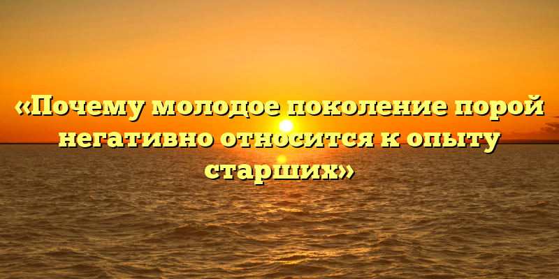 «Почему молодое поколение порой негативно относится к опыту старших»