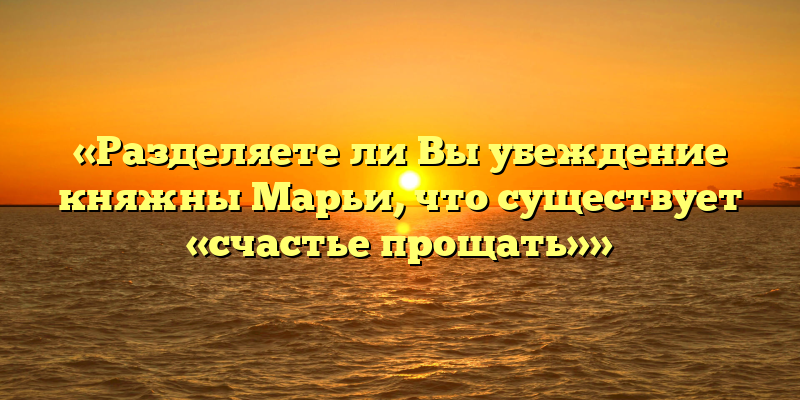 «Разделяете ли Вы убеждение княжны Марьи, что существует «счастье прощать»»