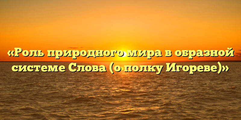 «Роль природного мира в образной системе Слова (о полку Игореве)»