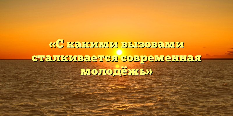 «С какими вызовами сталкивается современная молодёжь»