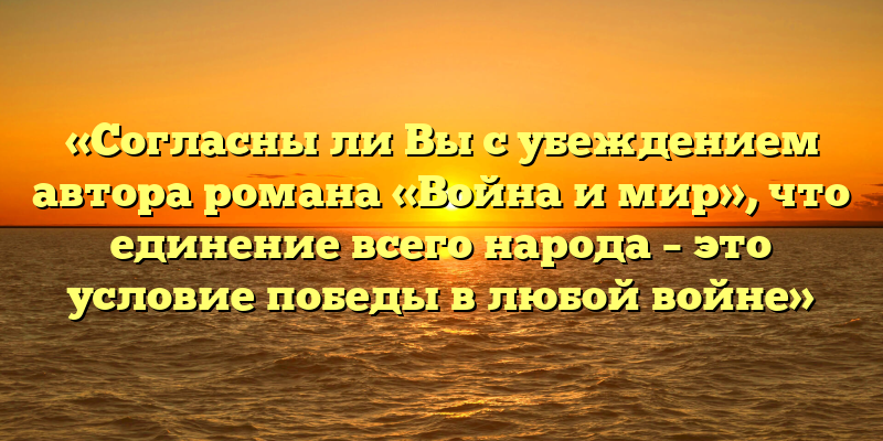 «Согласны ли Вы с убеждением автора романа «Война и мир», что единение всего народа – это условие победы в любой войне»