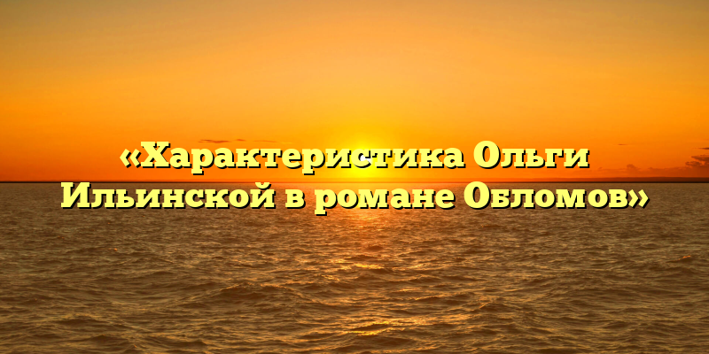 «Характеристика Ольги Ильинской в романе Обломов»