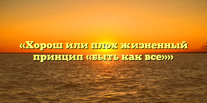 «Хорош или плох жизненный принцип «быть как все»»