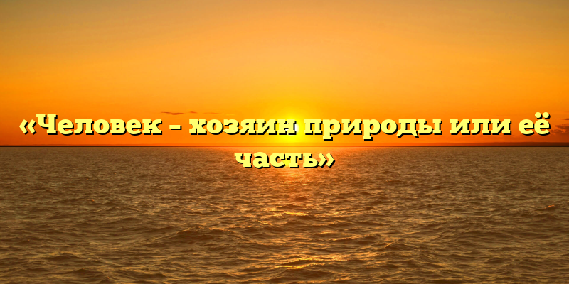 «Человек – хозяин природы или её часть»