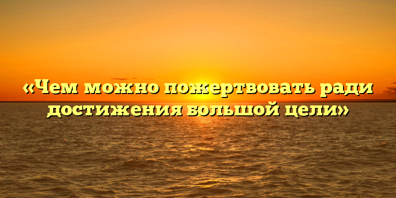 «Чем можно пожертвовать ради достижения большой цели»