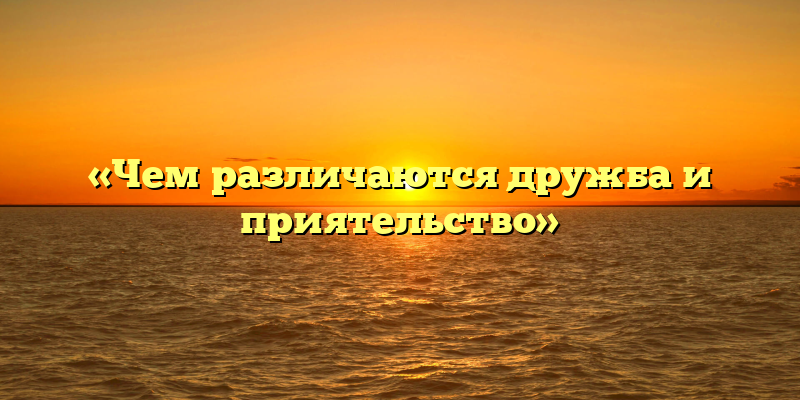 «Чем различаются дружба и приятельство»