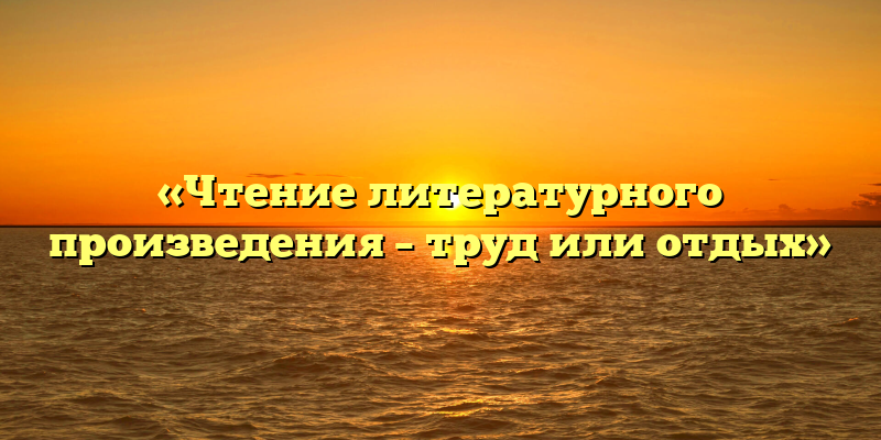 «Чтение литературного произведения – труд или отдых»