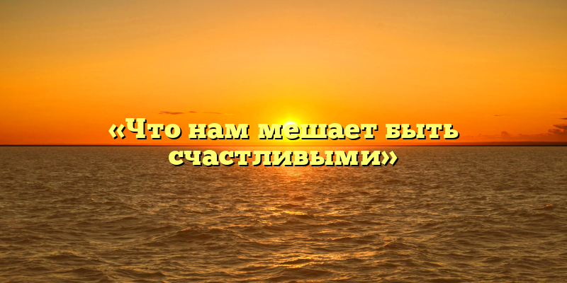 «Что нам мешает быть счастливыми»