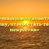 «Что необходимо талантливому человеку, чтобы стать творцом искусства»