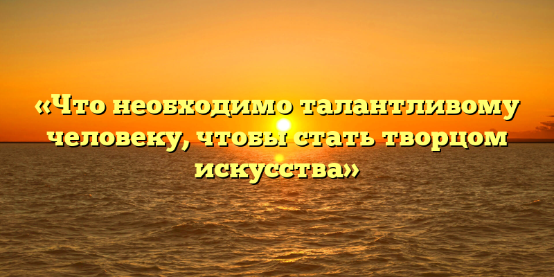 «Что необходимо талантливому человеку, чтобы стать творцом искусства»